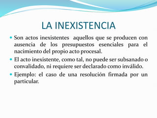 LA INEXISTENCIA
 Son actos inexistentes aquellos que se producen con
ausencia de los presupuestos esenciales para el
nacimiento del propio acto procesal.
 El acto inexistente, como tal, no puede ser subsanado o
convalidado, ni requiere ser declarado como inválido.
 Ejemplo: el caso de una resolución firmada por un
particular.
 
