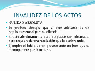 INVALIDEZ DE LOS ACTOS
 NULIDAD ABSOLUTA:
 Se produce siempre que el acto adolezca de un
requisito esencial para su eficacia.
 El acto absolutamente nulo no puede ser subsanado,
pero requiere de una resolución que lo declare nulo.
 Ejemplo: el inicio de un proceso ante un juez que es
incompetente por la materia.
 