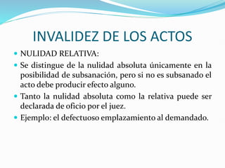 INVALIDEZ DE LOS ACTOS
 NULIDAD RELATIVA:
 Se distingue de la nulidad absoluta únicamente en la
posibilidad de subsanación, pero si no es subsanado el
acto debe producir efecto alguno.
 Tanto la nulidad absoluta como la relativa puede ser
declarada de oficio por el juez.
 Ejemplo: el defectuoso emplazamiento al demandado.
 