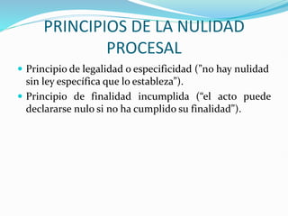 PRINCIPIOS DE LA NULIDAD
PROCESAL
 Principio de legalidad o especificidad (”no hay nulidad
sin ley específica que lo estableza”).
 Principio de finalidad incumplida (“el acto puede
declararse nulo si no ha cumplido su finalidad”).
 