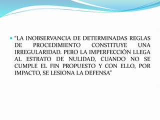  “LA INOBSERVANCIA DE DETERMINADAS REGLAS
DE PROCEDIMIENTO CONSTITUYE UNA
IRREGULARIDAD. PERO LA IMPERFECCIÓN LLEGA
AL ESTRATO DE NULIDAD, CUANDO NO SE
CUMPLE EL FIN PROPUESTO Y CON ELLO, POR
IMPACTO, SE LESIONA LA DEFENSA”
 