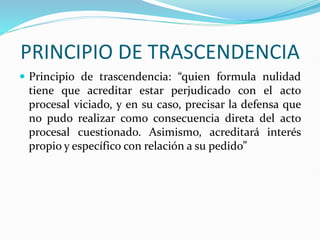 PRINCIPIO DE TRASCENDENCIA
 Principio de trascendencia: “quien formula nulidad
tiene que acreditar estar perjudicado con el acto
procesal viciado, y en su caso, precisar la defensa que
no pudo realizar como consecuencia direta del acto
procesal cuestionado. Asimismo, acreditará interés
propio y específico con relación a su pedido”
 