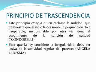 PRINCIPIO DE TRASCENDENCIA
 Este principio exige a quien reclame la nulidad, que
demuestre que el vicio le ocasionó un perjuicio cierto e
irreparable, insubsanable por otra vía ajena al
acogimiento de la sanción de nulidad
(“CONDORELLI)
 Para que la ley considere la irregularidad, debe ser
lesiva de la actividad regular del proceso (ANGELA
LEDESMA).
 