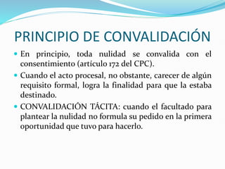 PRINCIPIO DE CONVALIDACIÓN
 En principio, toda nulidad se convalida con el
consentimiento (artículo 172 del CPC).
 Cuando el acto procesal, no obstante, carecer de algún
requisito formal, logra la finalidad para que la estaba
destinado.
 CONVALIDACIÓN TÁCITA: cuando el facultado para
plantear la nulidad no formula su pedido en la primera
oportunidad que tuvo para hacerlo.
 