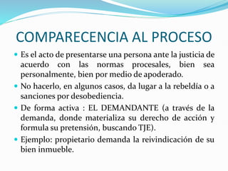 COMPARECENCIA AL PROCESO
 Es el acto de presentarse una persona ante la justicia de
acuerdo con las normas procesales, bien sea
personalmente, bien por medio de apoderado.
 No hacerlo, en algunos casos, da lugar a la rebeldía o a
sanciones por desobediencia.
 De forma activa : EL DEMANDANTE (a través de la
demanda, donde materializa su derecho de acción y
formula su pretensión, buscando TJE).
 Ejemplo: propietario demanda la reivindicación de su
bien inmueble.
 
