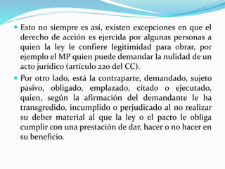  Esto no siempre es así, existen excepciones en que el
derecho de acción es ejercida por algunas personas a
quien la ley le confiere legitimidad para obrar, por
ejemplo el MP quien puede demandar la nulidad de un
acto jurídico (artículo 220 del CC).
 Por otro lado, está la contraparte, demandado, sujeto
pasivo, obligado, emplazado, citado o ejecutado,
quien, según la afirmación del demandante le ha
transgredido, incumplido o perjudicado al no realizar
su deber material al que la ley o el pacto le obliga
cumplir con una prestación de dar, hacer o no hacer en
su beneficio.
 