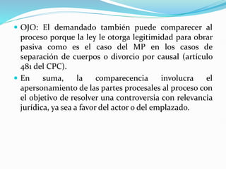  OJO: El demandado también puede comparecer al
proceso porque la ley le otorga legitimidad para obrar
pasiva como es el caso del MP en los casos de
separación de cuerpos o divorcio por causal (artículo
481 del CPC).
 En suma, la comparecencia involucra el
apersonamiento de las partes procesales al proceso con
el objetivo de resolver una controversia con relevancia
jurídica, ya sea a favor del actor o del emplazado.
 
