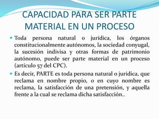 CAPACIDAD PARA SER PARTE
MATERIAL EN UN PROCESO
 Toda persona natural o jurídica, los órganos
constitucionalmente autónomos, la sociedad conyugal,
la sucesión indivisa y otras formas de patrimonio
autónomo, puede ser parte material en un proceso
(artículo 57 del CPC).
 Es decir, PARTE es toda persona natural o jurídica, que
reclama en nombre propio, o en cuyo nombre es
reclama, la satisfacción de una pretensión, y aquella
frente a la cual se reclama dicha satisfacción..
 