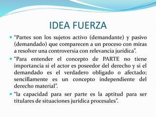 IDEA FUERZA
 “Partes son los sujetos activo (demandante) y pasivo
(demandado) que comparecen a un proceso con miras
a resolver una controversia con relevancia jurídica”.
 “Para entender el concepto de PARTE no tiene
importancia si el actor es poseedor del derecho y si el
demandado es el verdadero obligado o afectado;
sencillamente es un concepto independiente del
derecho material”.
 “la capacidad para ser parte es la aptitud para ser
titulares de situaciones jurídica procesales”.
 