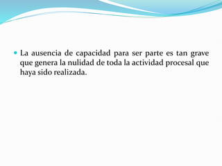  La ausencia de capacidad para ser parte es tan grave
que genera la nulidad de toda la actividad procesal que
haya sido realizada.
 
