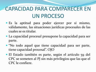 CAPACIDAD PARA COMPARECER EN
UN PROCESO
 Es la aptitud para poder ejercer por sí mismo,
válidamente, las situaciones jurídicas procesales de las
cuales se es titular.
 La capacidad procesal presupone la capacidad para ser
parte.
 “No todo aquel que tiene capacidad para ser parte,
tiene capacidad procesal”. OJO
 El Estado también es parte, según el artículo 59 del
CPC se someten al PJ sin más privilegios que las que el
CPC le confiere.
 