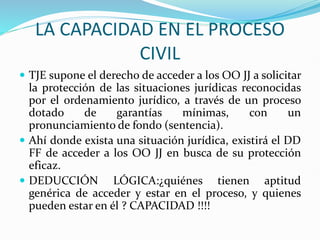 LA CAPACIDAD EN EL PROCESO
CIVIL
 TJE supone el derecho de acceder a los OO JJ a solicitar
la protección de las situaciones jurídicas reconocidas
por el ordenamiento jurídico, a través de un proceso
dotado de garantías mínimas, con un
pronunciamiento de fondo (sentencia).
 Ahí donde exista una situación jurídica, existirá el DD
FF de acceder a los OO JJ en busca de su protección
eficaz.
 DEDUCCIÓN LÓGICA:¿quiénes tienen aptitud
genérica de acceder y estar en el proceso, y quienes
pueden estar en él ? CAPACIDAD !!!!
 