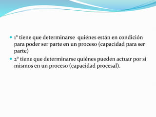  1° tiene que determinarse quiénes están en condición
para poder ser parte en un proceso (capacidad para ser
parte)
 2° tiene que determinarse quiénes pueden actuar por sí
mismos en un proceso (capacidad procesal).
 