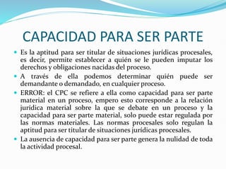 CAPACIDAD PARA SER PARTE
 Es la aptitud para ser titular de situaciones jurídicas procesales,
es decir, permite establecer a quién se le pueden imputar los
derechos y obligaciones nacidas del proceso.
 A través de ella podemos determinar quién puede ser
demandante o demandado, en cualquier proceso.
 ERROR: el CPC se refiere a ella como capacidad para ser parte
material en un proceso, empero esto corresponde a la relación
jurídica material sobre la que se debate en un proceso y la
capacidad para ser parte material, solo puede estar regulada por
las normas materiales. Las normas procesales solo regulan la
aptitud para ser titular de situaciones jurídicas procesales.
 La ausencia de capacidad para ser parte genera la nulidad de toda
la actividad procesal.
 