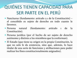 QUIÉNES TIENEN CAPACIDAD PARA
SER PARTE EN EL PERÚ
 Nasciturus (fundamento: artículo 2.1 de la Constitución) –
el concebido es sujeto de derecho en todo cuanto le
favorece.
 Persona natural (fundamento: artículo 1 de la
Constitución).
 Persona jurídica (por el hecho de ser sujeto de derecho
autónomo y distinto a los miembros que la conforman).
 El Estado (que tiene su origen en la propia Constitución, la
que no solo le da existencia, sino que, además, lo hace
titular de una serie de funciones y atribuciones para poder
realizar los fines constitucionalmente asignados).
 
