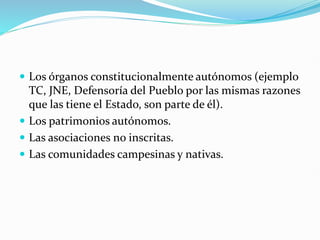  Los órganos constitucionalmente autónomos (ejemplo
TC, JNE, Defensoría del Pueblo por las mismas razones
que las tiene el Estado, son parte de él).
 Los patrimonios autónomos.
 Las asociaciones no inscritas.
 Las comunidades campesinas y nativas.
 