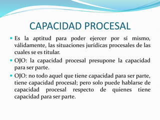 CAPACIDAD PROCESAL
 Es la aptitud para poder ejercer por sí mismo,
válidamente, las situaciones jurídicas procesales de las
cuales se es titular.
 OJO: la capacidad procesal presupone la capacidad
para ser parte.
 OJO: no todo aquel que tiene capacidad para ser parte,
tiene capacidad procesal; pero solo puede hablarse de
capacidad procesal respecto de quienes tiene
capacidad para ser parte.
 
