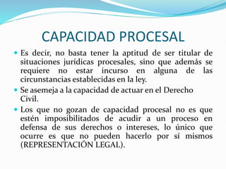 CAPACIDAD PROCESAL
 Es decir, no basta tener la aptitud de ser titular de
situaciones jurídicas procesales, sino que además se
requiere no estar incurso en alguna de las
circunstancias establecidas en la ley.
 Se asemeja a la capacidad de actuar en el Derecho
Civil.
 Los que no gozan de capacidad procesal no es que
estén imposibilitados de acudir a un proceso en
defensa de sus derechos o intereses, lo único que
ocurre es que no pueden hacerlo por sí mismos
(REPRESENTACIÓN LEGAL).
 