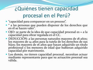 ¿Quiénes tienen capacidad
procesal en el Perú?
 “capacidad para comparecer en un proceso”.
 “ a las personas que pueden disponer de los derechos que
en él se hacen valer”.
 OJO: se parte de la idea de que capacidad procesal es = a la
capacidad para obrar regulada en el CC.
 DEDUCCIÓN: a las personas naturales mayores de 18 años;
los mayores de 14 años para la tutela de los derechos de sus
hijos; los mayores de 16 años que hayan adquirido un título
profesional y los menores de edad que hubieran adquirido
capacidad por matrimonio.
 Los demás, no tienen capacidad procesal, necesitan actuar
mediante representante para que su actuación procesal sea
válida.
 