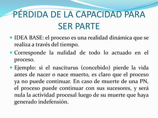 PÉRDIDA DE LA CAPACIDAD PARA
SER PARTE
 IDEA BASE: el proceso es una realidad dinámica que se
realiza a través del tiempo.
 Corresponde la nulidad de todo lo actuado en el
proceso.
 Ejemplo: si el nasciturus (concebido) pierde la vida
antes de nacer o nace muerto, es claro que el proceso
ya no puede continuar. En caso de muerte de una PN,
el proceso puede continuar con sus sucesores, y será
nula la actividad procesal luego de su muerte que haya
generado indefensión.
 
