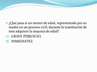  ¿Qué pasa si un menor de edad, representada por su
madre en un proceso civil, durante la tramitación de
éste adquiere la mayoría de edad?
A) GRAVE PERJUICIO.
B) INMEDIATEZ.
 