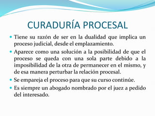 CURADURÍA PROCESAL
 Tiene su razón de ser en la dualidad que implica un
proceso judicial, desde el emplazamiento.
 Aparece como una solución a la posibilidad de que el
proceso se queda con una sola parte debido a la
imposibilidad de la otra de permanecer en el mismo, y
de esa manera perturbar la relación procesal.
 Se empareja el proceso para que su curso continúe.
 Es siempre un abogado nombrado por el juez a pedido
del interesado.
 