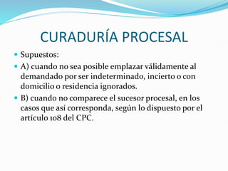 CURADURÍA PROCESAL
 Supuestos:
 A) cuando no sea posible emplazar válidamente al
demandado por ser indeterminado, incierto o con
domicilio o residencia ignorados.
 B) cuando no comparece el sucesor procesal, en los
casos que así corresponda, según lo dispuesto por el
artículo 108 del CPC.
 