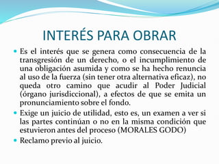 INTERÉS PARA OBRAR
 Es el interés que se genera como consecuencia de la
transgresión de un derecho, o el incumplimiento de
una obligación asumida y como se ha hecho renuncia
al uso de la fuerza (sin tener otra alternativa eficaz), no
queda otro camino que acudir al Poder Judicial
(órgano jurisdiccional), a efectos de que se emita un
pronunciamiento sobre el fondo.
 Exige un juicio de utilidad, esto es, un examen a ver si
las partes continúan o no en la misma condición que
estuvieron antes del proceso (MORALES GODO)
 Reclamo previo al juicio.
 