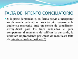 FALTA DE INTENTO CONCILIATORIO
 Si la parte demandante, en forma previa a interponer
su demanda judicial, no solicita ni concurre a la
audiencia respectiva ante un centro de conciliación
extrajudicial para los fines señalados, el juez
competente al momento de calificar la demanda, la
declarará improcedente por causa de manifiesta falta
de interés para obrar (artículo 6)
 