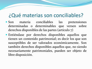 ¿Qué materias son conciliables?
 Son materia conciliables las pretensiones
determinadas o determinables que versen sobre
derechos disponibles de las partes (artículo 7)
 Entiéndase por derechos disponibles aquellos que
tienen un contenido patrimonial; es decir los que son
susceptibles de ser valorados económicamente. Son
también derechos disponibles aquellos que, no siendo
necesariamente patrimoniales, pueden ser objeto de
libre disposición.
 