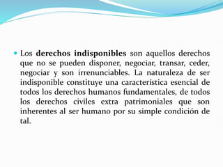  Los derechos indisponibles son aquellos derechos
que no se pueden disponer, negociar, transar, ceder,
negociar y son irrenunciables. La naturaleza de ser
indisponible constituye una característica esencial de
todos los derechos humanos fundamentales, de todos
los derechos civiles extra patrimoniales que son
inherentes al ser humano por su simple condición de
tal.
 