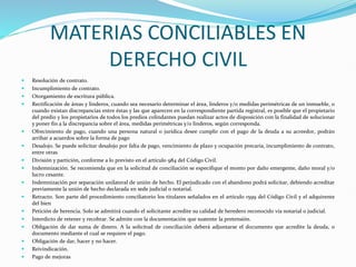 MATERIAS CONCILIABLES EN
DERECHO CIVIL
 Resolución de contrato.
 Incumplimiento de contrato.
 Otorgamiento de escritura pública.
 Rectificación de áreas y linderos, cuando sea necesario determinar el área, linderos y/o medidas perimétricas de un inmueble, o
cuando existan discrepancias entre éstas y las que aparecen en la correspondiente partida registral, es posible que el propietario
del predio y los propietarios de todos los predios colindantes puedan realizar actos de disposición con la finalidad de solucionar
y poner fin a la discrepancia sobre el área, medidas perimétricas y/o linderos, según corresponda.
 Ofrecimiento de pago, cuando una persona natural o jurídica desee cumplir con el pago de la deuda a su acreedor, podrán
arribar a acuerdos sobre la forma de pago
 Desalojo. Se puede solicitar desalojo por falta de pago, vencimiento de plazo y ocupación precaria, incumplimiento de contrato,
entre otras
 División y partición, conforme a lo previsto en el artículo 984 del Código Civil.
 Indemnización. Se recomienda que en la solicitud de conciliación se especifique el monto por daño emergente, daño moral y/o
lucro cesante.
 Indemnización por separación unilateral de unión de hecho. El perjudicado con el abandono podrá solicitar, debiendo acreditar
previamente la unión de hecho declarada en sede judicial o notarial.
 Retracto. Son parte del procedimiento conciliatorio los titulares señalados en el artículo 1599 del Código Civil y el adquirente
del bien
 Petición de herencia. Solo se admitirá cuando el solicitante acredite su calidad de heredero reconocido vía notarial o judicial.
 Interdicto de retener y recobrar. Se admite con la documentación que sustente la pretensión.
 Obligación de dar suma de dinero. A la solicitud de conciliación deberá adjuntarse el documento que acredite la deuda, o
documento mediante el cual se requiere el pago.
 Obligación de dar, hacer y no hacer.
 Reivindicación.
 Pago de mejoras
 