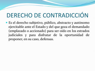 DERECHO DE CONTRADICCIÓN
 Es el derecho subjetivo, público, abstracto y autónomo
ejercitable ante el Estado y del que goza el demandado
(emplazado o accionado) para ser oído en los estrados
judiciales y para disfrutar de la oportunidad de
proponer, en su caso, defensas.
 