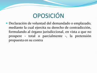 OPOSICIÓN
 Declaración de voluntad del demandado o emplazado,
mediante la cual ejercita su derecho de contradicción,
formulando al órgano jurisdiccional, en vista a que no
prospere - total o parcialmente -, la pretensión
propuesta en su contra
 