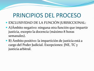 PRINCIPIOS DEL PROCESO
 EXCLUSIVIDAD DE LA FUNCIÓN JURISICCIONAL:
 A)Ámbito negativo: ninguna otra función que impartir
justicia, excepto la docencia (máximo 8 horas
semanales).
 B) Ámbito positivo: la impartición de justicia está a
cargo del Poder Judicial. Excepciones: JNE, TC y
justicia arbitral.
 