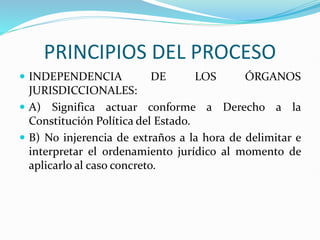 PRINCIPIOS DEL PROCESO
 INDEPENDENCIA DE LOS ÓRGANOS
JURISDICCIONALES:
 A) Significa actuar conforme a Derecho a la
Constitución Política del Estado.
 B) No injerencia de extraños a la hora de delimitar e
interpretar el ordenamiento jurídico al momento de
aplicarlo al caso concreto.
 