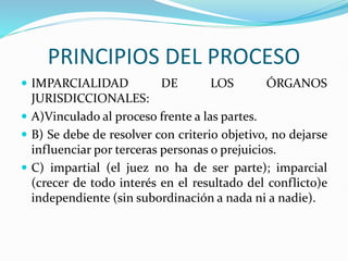 PRINCIPIOS DEL PROCESO
 IMPARCIALIDAD DE LOS ÓRGANOS
JURISDICCIONALES:
 A)Vinculado al proceso frente a las partes.
 B) Se debe de resolver con criterio objetivo, no dejarse
influenciar por terceras personas o prejuicios.
 C) impartial (el juez no ha de ser parte); imparcial
(crecer de todo interés en el resultado del conflicto)e
independiente (sin subordinación a nada ni a nadie).
 
