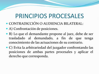 PRINCIPIOS PROCESALES
 CONTRADICCIÓN O AUDIENCIA BILATERAL:
 A) Confrontación de posiciones.
 B) Lo que el demandante propone al juez, debe de ser
trasladado al demandado, a fin de que tenga
conocimiento de las actuaciones de su contrario.
 C) Evita la arbitrariedad del juzgador confrontando las
posiciones de ambas partes procesales y aplicar el
derecho que corresponda.
 