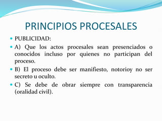 PRINCIPIOS PROCESALES
 PUBLICIDAD:
 A) Que los actos procesales sean presenciados o
conocidos incluso por quienes no participan del
proceso.
 B) El proceso debe ser manifiesto, notorioy no ser
secreto u oculto.
 C) Se debe de obrar siempre con transparencia
(oralidad civil).
 