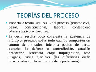 TEORÍAS DEL PROCESO
 Importa la teoría UNITARIA del proceso (proceso civil,
penal, constitucional, laboral, contencioso
administrativo, entre otros).
 Es decir, resulta poco coherente la existencia de
múltiples procesos sobre todo cuando comparten un
común denominador: inicio a pedido de parte,
derecho de defensa o contradicción, estación
probatoria, sentencia, etapa impugnatoria, cosa
juzgada, tutela ejecutiva (las diferencias están
relacionadas con la naturaleza de la pretensión).
 