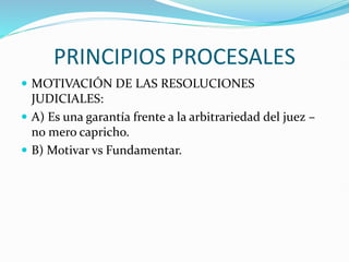 PRINCIPIOS PROCESALES
 MOTIVACIÓN DE LAS RESOLUCIONES
JUDICIALES:
 A) Es una garantía frente a la arbitrariedad del juez –
no mero capricho.
 B) Motivar vs Fundamentar.
 
