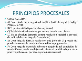 PRINCIPIOS PROCESALES
 COSA JUZGADA:
 A) Sustentado en la seguridad jurídica (artículo 123 del Código
Procesal Civil).
 B) Triple identidad (partes, objeto y causa)
 C) Triple identidad (sujetos, petitorio e interés para obrar)
 D) No es absoluta (amparo contra resolución judicial o proceso
de nulidad de cosa juzgada fraudulenta).
 E) Cosa juzgada formal: resolución que pone fin al proceso no
puede ser recurrida mediante los medios impugnatorios.
 F) Cosa juzgada material: habiendo adquirido tal condición, la
resolución no puede ser dejada sin efecto ni modificada por otros
poderes públicos ni por otro órgano jurisdiccional.
 