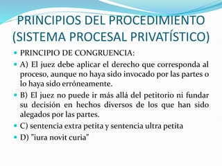 PRINCIPIOS DEL PROCEDIMIENTO
(SISTEMA PROCESAL PRIVATÍSTICO)
 PRINCIPIO DE CONGRUENCIA:
 A) El juez debe aplicar el derecho que corresponda al
proceso, aunque no haya sido invocado por las partes o
lo haya sido erróneamente.
 B) El juez no puede ir más allá del petitorio ni fundar
su decisión en hechos diversos de los que han sido
alegados por las partes.
 C) sentencia extra petita y sentencia ultra petita
 D) ”iura novit curia”
 