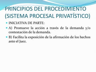 PRINCIPIOS DEL PROCEDIMIENTO
(SISTEMA PROCESAL PRIVATÍSTICO)
 INICIATIVA DE PARTE:
 A) Promueve la acción a través de la demanda y/o
contestación de la demanda.
 B) Facilita la exposición de la afirmación de los hechos
ante el Juez.
 