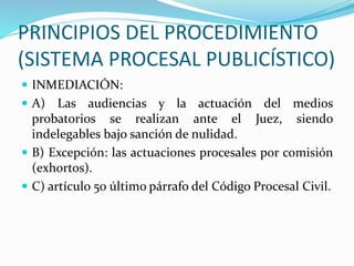 PRINCIPIOS DEL PROCEDIMIENTO
(SISTEMA PROCESAL PUBLICÍSTICO)
 INMEDIACIÓN:
 A) Las audiencias y la actuación del medios
probatorios se realizan ante el Juez, siendo
indelegables bajo sanción de nulidad.
 B) Excepción: las actuaciones procesales por comisión
(exhortos).
 C) artículo 50 último párrafo del Código Procesal Civil.
 