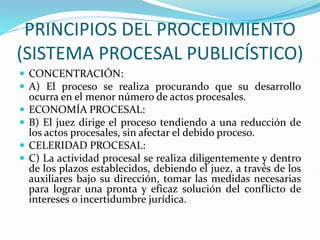 PRINCIPIOS DEL PROCEDIMIENTO
(SISTEMA PROCESAL PUBLICÍSTICO)
 CONCENTRACIÓN:
 A) El proceso se realiza procurando que su desarrollo
ocurra en el menor número de actos procesales.
 ECONOMÍA PROCESAL:
 B) El juez dirige el proceso tendiendo a una reducción de
los actos procesales, sin afectar el debido proceso.
 CELERIDAD PROCESAL:
 C) La actividad procesal se realiza diligentemente y dentro
de los plazos establecidos, debiendo el juez, a través de los
auxiliares bajo su dirección, tomar las medidas necesarias
para lograr una pronta y eficaz solución del conflicto de
intereses o incertidumbre jurídica.
 
