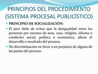 PRINCIPIOS DEL PROCEDIMIENTO
(SISTEMA PROCESAL PUBLICÍSTICO)
 PRINCIPIO DE SOCIALIZACIÓN:
 El juez debe de evitar que la desigualdad entre las
personas por razones de sexo, raza, religión, idioma o
condición social, política o económica, afecte el
desarrollo o resultado del proceso.
 No discriminación en favor o en perjuicio de alguna de
las partes del proceso.
 