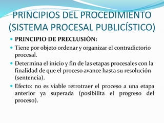 PRINCIPIOS DEL PROCEDIMIENTO
(SISTEMA PROCESAL PUBLICÍSTICO)
 PRINCIPIO DE PRECLUSIÓN:
 Tiene por objeto ordenar y organizar el contradictorio
procesal.
 Determina el inicio y fin de las etapas procesales con la
finalidad de que el proceso avance hasta su resolución
(sentencia).
 Efecto: no es viable retrotraer el proceso a una etapa
anterior ya superada (posibilita el progreso del
proceso).
 
