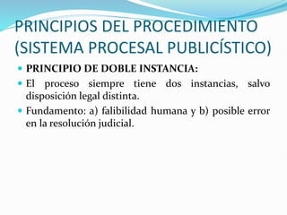 PRINCIPIOS DEL PROCEDIMIENTO
(SISTEMA PROCESAL PUBLICÍSTICO)
 PRINCIPIO DE DOBLE INSTANCIA:
 El proceso siempre tiene dos instancias, salvo
disposición legal distinta.
 Fundamento: a) falibilidad humana y b) posible error
en la resolución judicial.
 