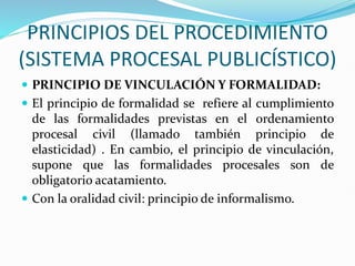 PRINCIPIOS DEL PROCEDIMIENTO
(SISTEMA PROCESAL PUBLICÍSTICO)
 PRINCIPIO DE VINCULACIÓN Y FORMALIDAD:
 El principio de formalidad se refiere al cumplimiento
de las formalidades previstas en el ordenamiento
procesal civil (llamado también principio de
elasticidad) . En cambio, el principio de vinculación,
supone que las formalidades procesales son de
obligatorio acatamiento.
 Con la oralidad civil: principio de informalismo.
 